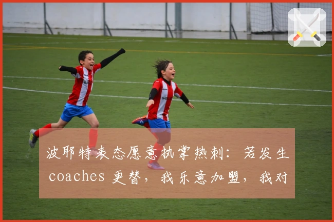波耶特表态愿意执掌热刺：若发生 coaches 更替，我乐意加盟，我对俱乐部一切了如指掌
