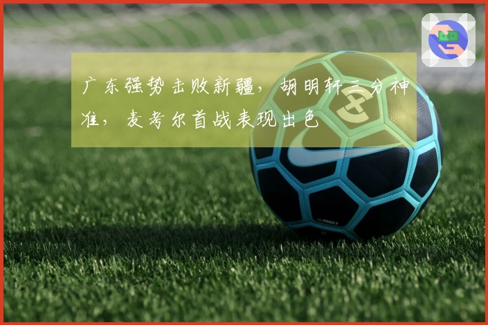 广东强势击败新疆，胡明轩三分神准，麦考尔首战表现出色