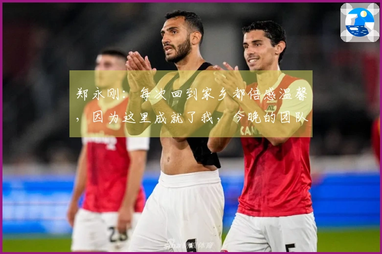 郑永刚：每次回到家乡都倍感温馨，因为这里成就了我，今晚的团队默契是胜利之匙