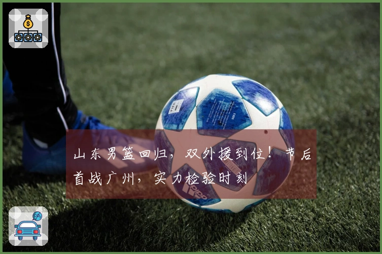 山东男篮回归，双外援到位！节后首战广州，实力检验时刻