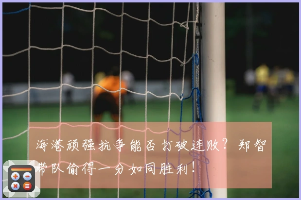 海港顽强抗争能否打破连败？郑智带队偷得一分如同胜利！
