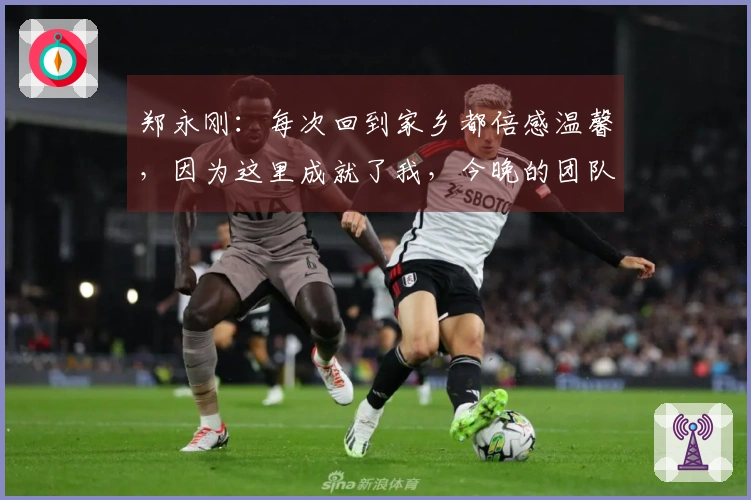 郑永刚：每次回到家乡都倍感温馨，因为这里成就了我，今晚的团队默契是胜利之匙
