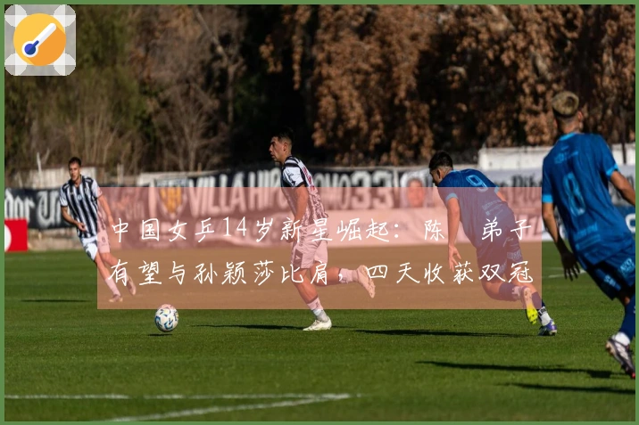 中国女乒14岁新星崛起：陈玘弟子有望与孙颖莎比肩，四天收获双冠