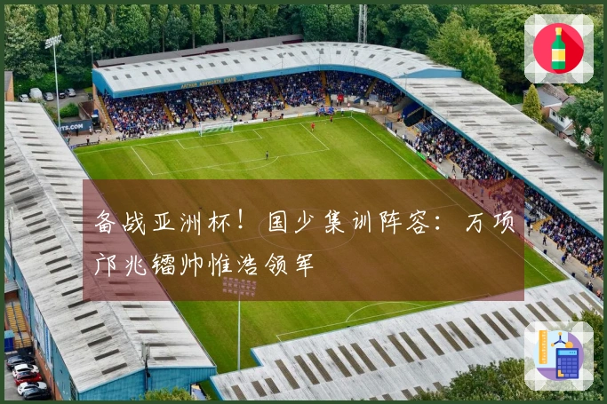 备战亚洲杯！国少集训阵容：万项邝兆镭帅惟浩领军