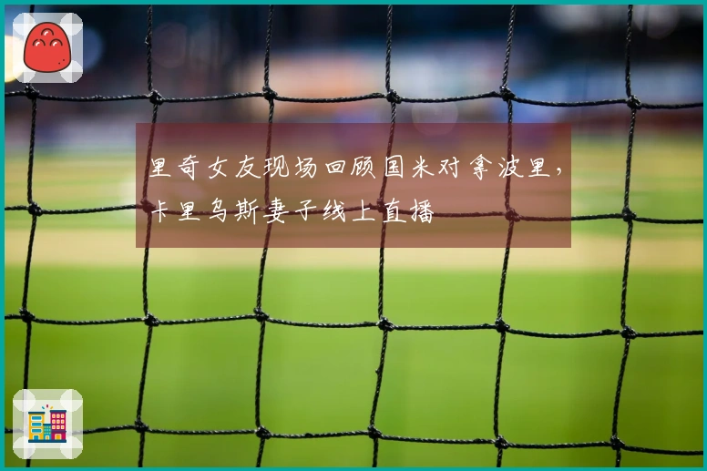 里奇女友现场回顾国米对拿波里，卡里乌斯妻子线上直播