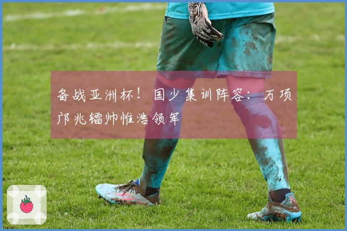 备战亚洲杯！国少集训阵容：万项邝兆镭帅惟浩领军