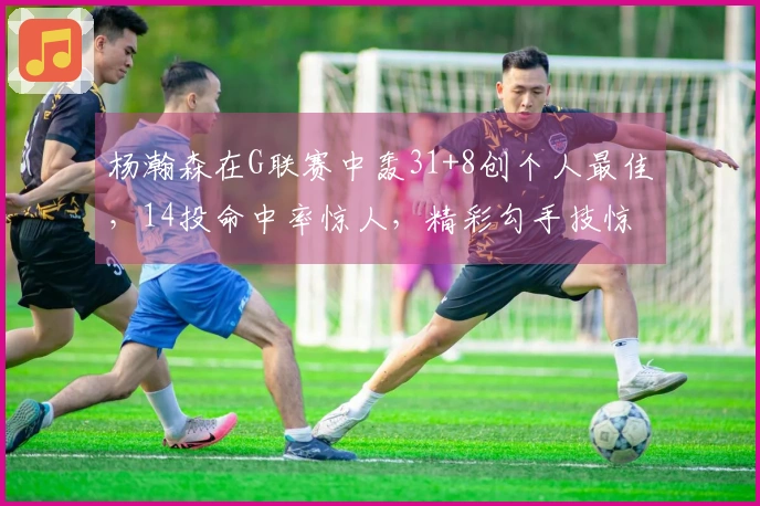 杨瀚森在G联赛中轰31+8创个人最佳，14投命中率惊人，精彩勾手技惊四座