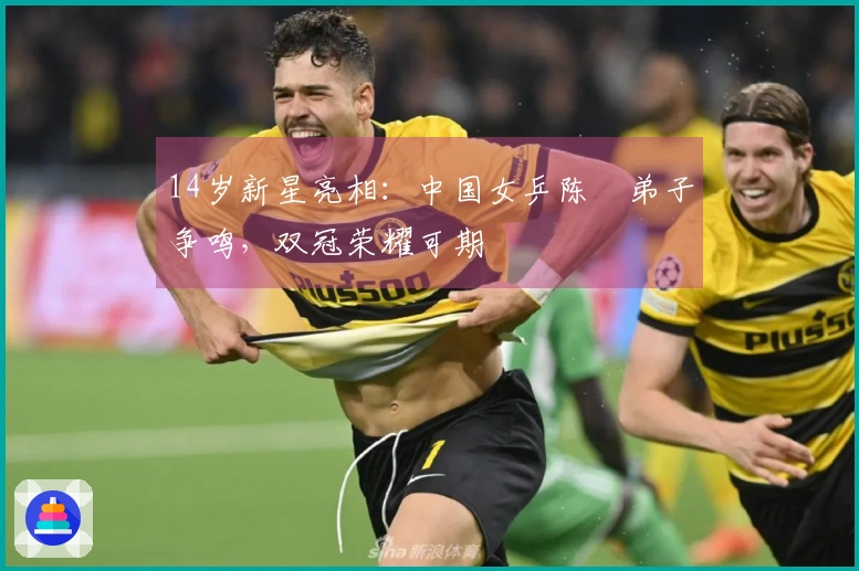 14岁新星亮相：中国女乒陈玘弟子争鸣，双冠荣耀可期