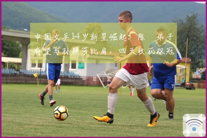 中国女乒14岁新星崛起：陈玘弟子有望与孙颖莎比肩，四天收获双冠
