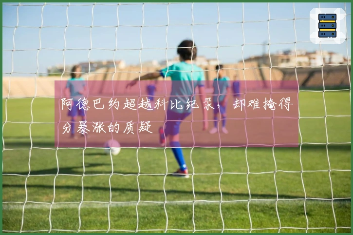 阿德巴约超越科比纪录，却难掩得分暴涨的质疑