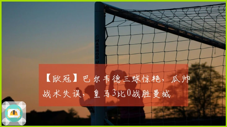 【欧冠】巴尔韦德三球惊艳，瓜帅战术失误，皇马3比0战胜曼城