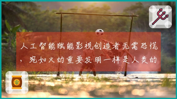 人工智能赋能影视创造者无需恐慌，宛如火的重要发明一样是人类的实践成就
