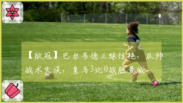 【欧冠】巴尔韦德三球惊艳，瓜帅战术失误，皇马3比0战胜曼城