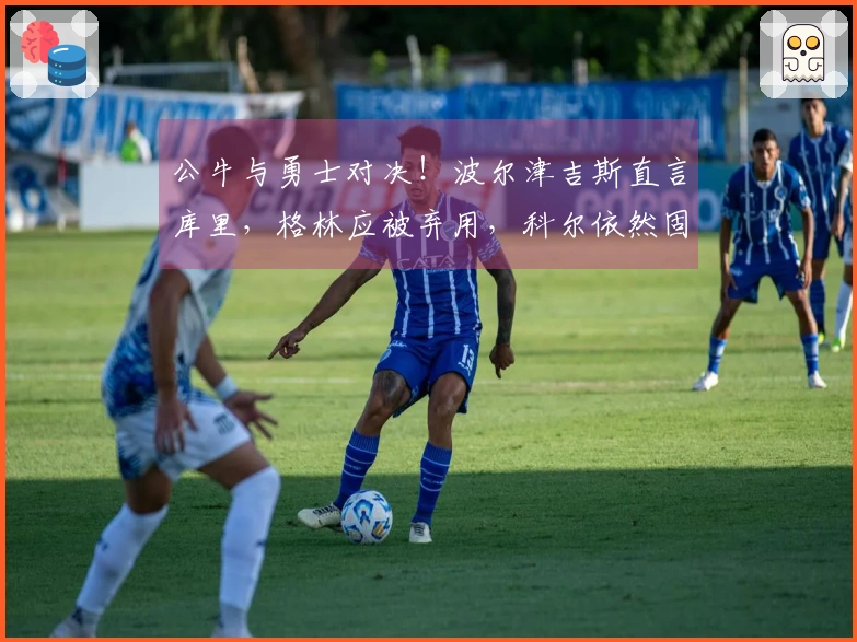 公牛与勇士对决！波尔津吉斯直言库里，格林应被弃用，科尔依然固执
