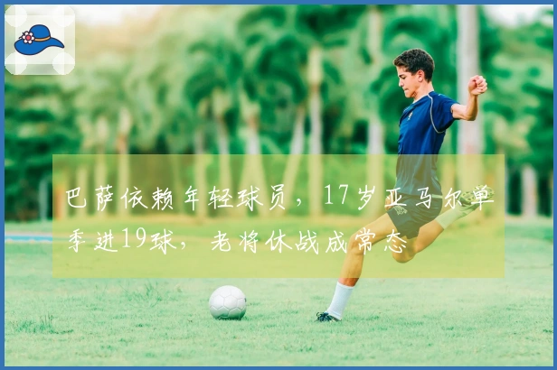巴萨依赖年轻球员，17岁亚马尔单季进19球，老将休战成常态