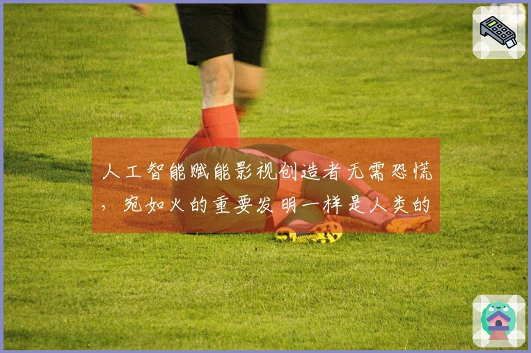 人工智能赋能影视创造者无需恐慌，宛如火的重要发明一样是人类的实践成就