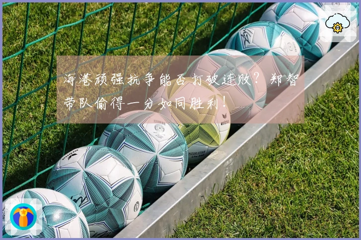 海港顽强抗争能否打破连败？郑智带队偷得一分如同胜利！