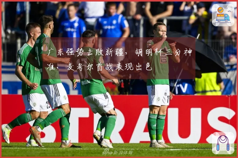 广东强势击败新疆，胡明轩三分神准，麦考尔首战表现出色